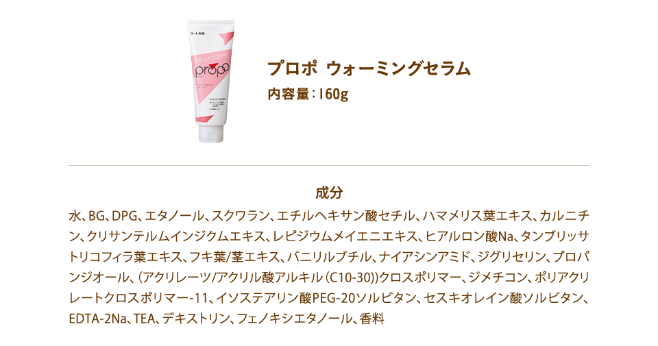 プロポ ウォーミングセラム
内容量:160g
成分
水、BG、DPG、エタノール、スクワラン、エチルヘキサン酸セチル、ハマメリス葉エキス、カルニチン、クリサンテルムインジクムエキス、レピジウムメイエニエキス、ヒアルロン酸Na、タンブリッサトリコフィラ葉エキス、フキ葉/茎エキス、バニリルブチル、ナイアシンアミド、ジグリセリン、プロパンジオール、(アクリレーツ/アクリル酸アルキル(C10-30))クロスポリマー、ジメチコン、ポリアクリレートクロスポリマー-11、イソステアリン酸PEG-20ソルビタン、セスキオレイン酸ソルビタン、EDTA-2Na、TEA、デキストリン、フェノキシエタノール、香料