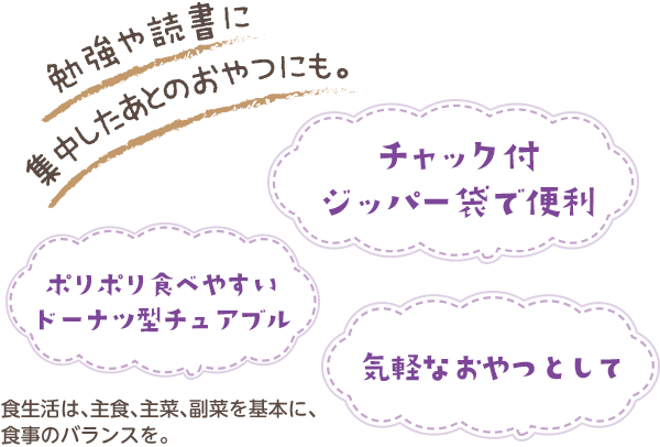 勉強や読書に集中したあとのおやつにも。ポリポリ食べやすいドーナツ型チュアブル、チャック付ジッパー袋で便利、気軽なおやつとして。食生活は、主食、主菜、副菜を基本に、食事のバランスを。