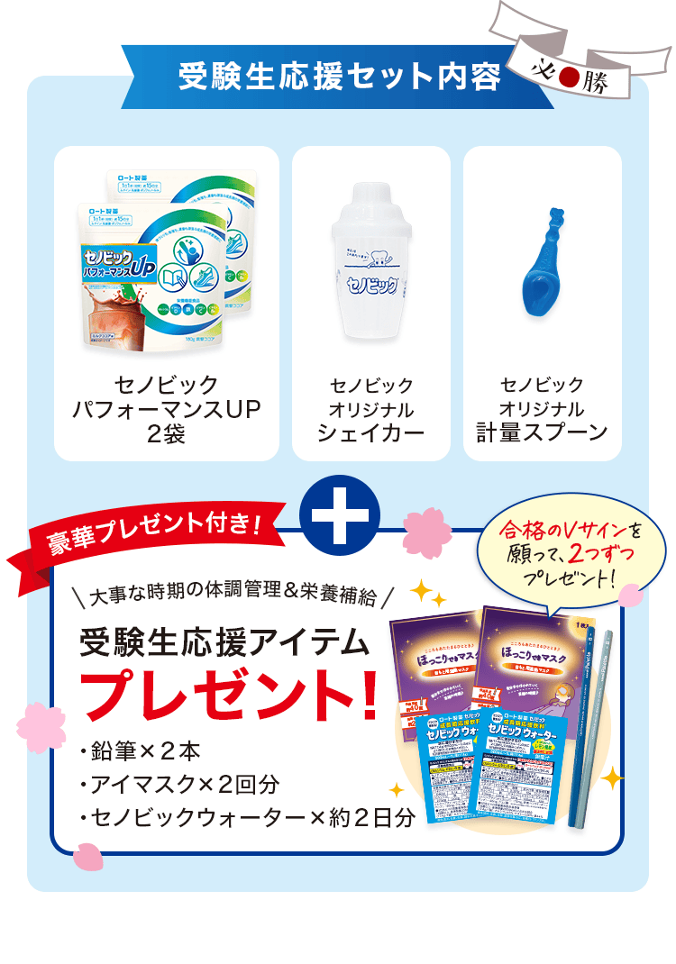 受験生応援セット内容 セノビック パフォーマンスUP 2袋、セノビック オリジナル シェイカー、セノビック オリジナル 計量スプーン。豪華プレゼント付き! 大事な時期の体調管理&栄養補給 受験生応援アイテムプレゼント! 鉛筆×2本、アイマスク×2回分、セノビックウォーター×約2日分 合格のVサインを願って、2つずつプレゼント!