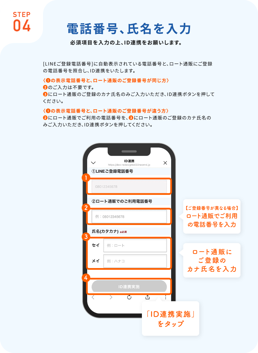 STEP04電話番号、氏名を入力必須項目を入力の上、ID連携をお願いします。[LINEご登録電話番号]に自動表示されている電話番号と、ロート通販にご登録の電話番号を照合し、ID連携をいたします。の表示電話番号と、ロート通販のご登録番号が同じ方のご入力は不要です。にロート通販のご登録のカナ氏名のみご入力いただき、ID連携ボタンを押してください。の表示電話番号と、ロート通販のご登録番号が違う方にロート通販でご利用の電話番号を、にロート通販のご登録のカナ氏名のみご入力いただき、ID連携ボタンを押してください。【ご登録番号が異なる場合】ロート通販でご利用の電話番号を入力ロート通販にご登録のカナ氏名を入力「ID連携実施」をタップ