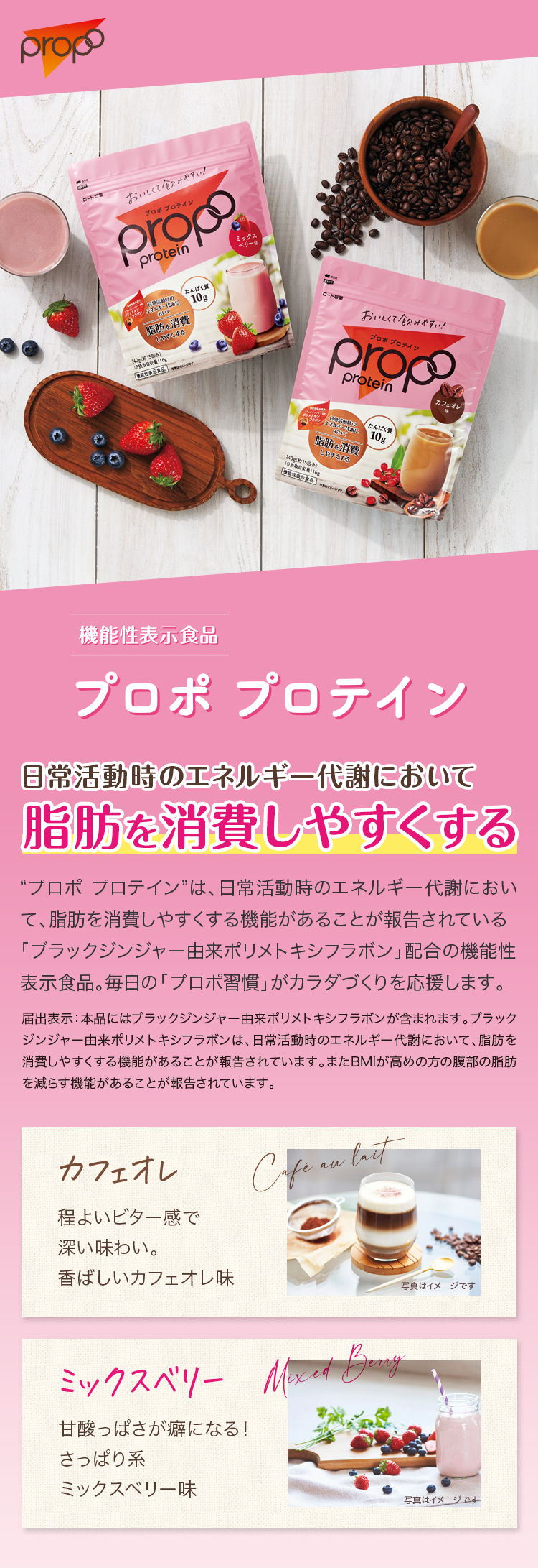 機能性表示食品　プロポ プロテイン　カフェオレ　ミックスベリー  日常活動時のエネルギー代謝において脂肪を消費しやすくする 「プロポ プロテイン」は、日常活動時のエネルギー代謝において、脂肪を消費しやすくする機能があることが報告されている「ブラックジンジャー由来ポリメトキシフラボン」配合の機能性表示食品。毎日の「プロポ習慣」がカラダづくりを応援します。