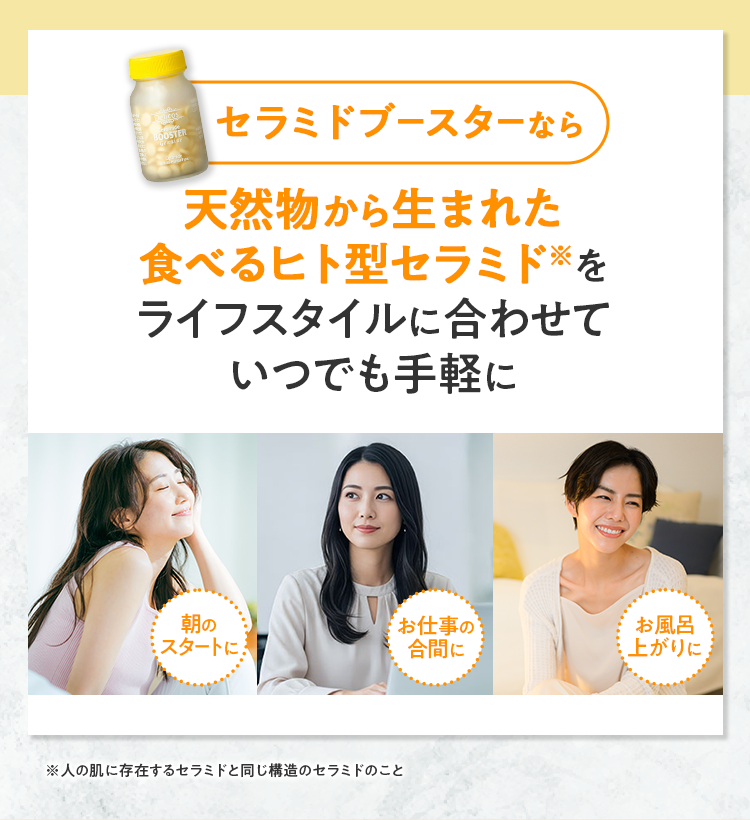 セラミドブースターなら天然物から生まれた食べるヒト型セラミドをライフスタイルに合わせていつでも手軽に 朝のスタートに お仕事の合間に お風呂上がりに