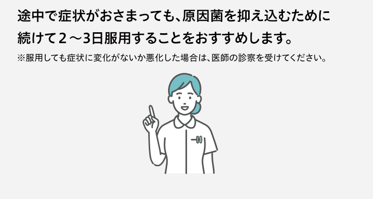 途中で症状がおさまっても、原因菌を抑え込むために続けて２〜３日服用することをおすすめします。 ※服用しても症状に変化がないか悪化した場合は、医師の診察を受けてください。