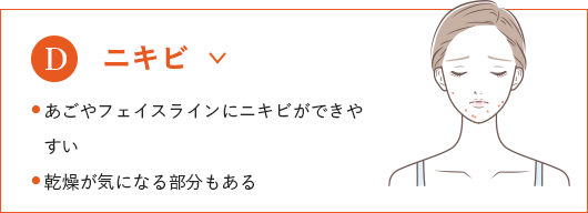 
                              ニキビ
                              ● あごやフェイスラインにニキビができやすい
                              ● 乾燥が気になる部分もある
                              