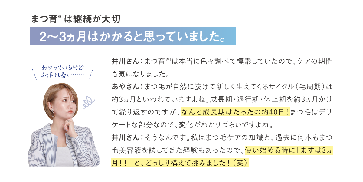 まつ育※1は継続が大切井川さん：まつ育※1は本当に色々調べて模索していたので、ケアの期間も気になりました。あやさん：まつ毛が自然に抜けて新しく生えてくるサイクル（毛周期）は約3ヵ月といわれていますよね。成長期・退行期・休止期を約3ヵ月かけて繰り返すのですが、なんと成長期はたったの約40日！まつ毛はデリケートな部分なので、変化がわかりづらいですよね。井川さん：そうなんです。私はまつ毛ケアの知識と、過去に何本もまつ毛美容液を試してきた経験もあったので、使い始める時に「まずは3ヵ月！！」と、どっしり構えて挑みました！（笑）