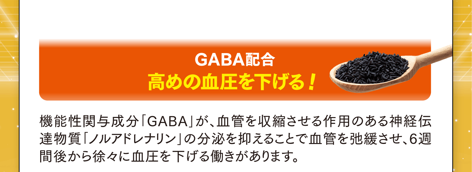 GABA配合 高めの血圧を下げる！機能性関与成分「GABA」が、血管を収縮させる作用のある神経伝達物質「ノルアドレナリン」の分泌を抑えることで血管を弛緩させ、6週間後から徐々に血圧を下げる働きがあります。