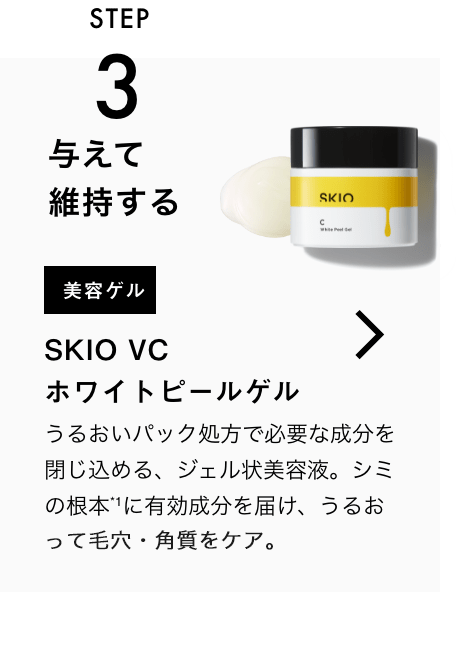 STEP3 与えて維持する 美容ゲル SKIO VC ホワイトピールゲル 一緒に使うのがおすすめ！ うるおいパック処方で必要な成分を閉じ込める、ジェル状美容液。シミの根本*に有効成分を届け、うるおって毛穴・角質をケア。 VIEW MORE