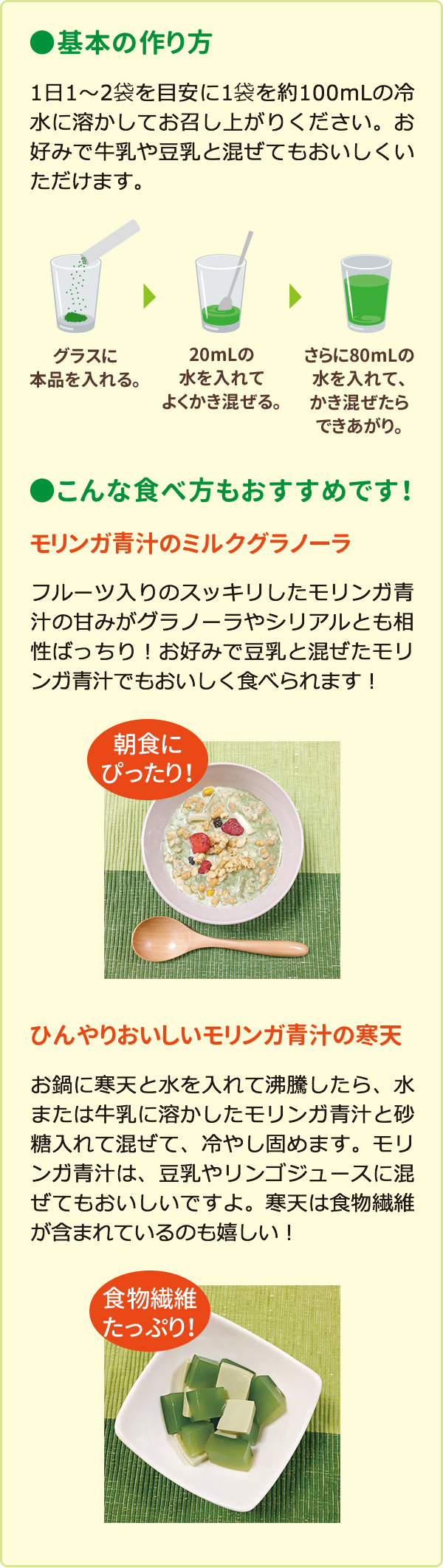 基本の作り方：1日1～2袋を目安に1袋を約100mLの冷水に溶かしてお召し上がりください。お好みで牛乳や豆乳と混ぜてもおいしくいただけます。　こんな食べ方もおすすめです！　モリンガ青汁のミルクグラノーラ：フルーツ入りのスッキリしたモリンガ青汁の甘みがグラノーラやシリアルとも相性ばっちり！お好みで豆乳と混ぜたモリンガ青汁でもおいしく食べられます！朝食にぴったり！　ひんやりおいしいモリンガ青汁の寒天：お鍋に寒天と水を入れて沸騰したら、水または牛乳に溶かしたモリンガ青汁と砂糖を入れて混ぜて、冷やし固めます。モリンガ青汁は、豆乳やリンゴジュースに混ぜてもおいしいですよ。寒天は食物繊維が含まれているのも嬉しい！食物繊維たっぷり！