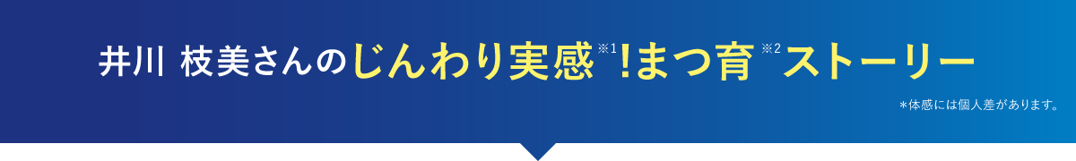 井川 枝美さんのじんわり実感※1!まつ育※2ストーリー