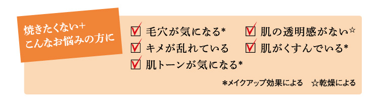 焼きたくない＋ こんなお悩みの方に 毛穴が気になる キメが乱れている 肌トーンが気になる 肌の透明感がない（＊乾燥による） 肌がくすんでいる