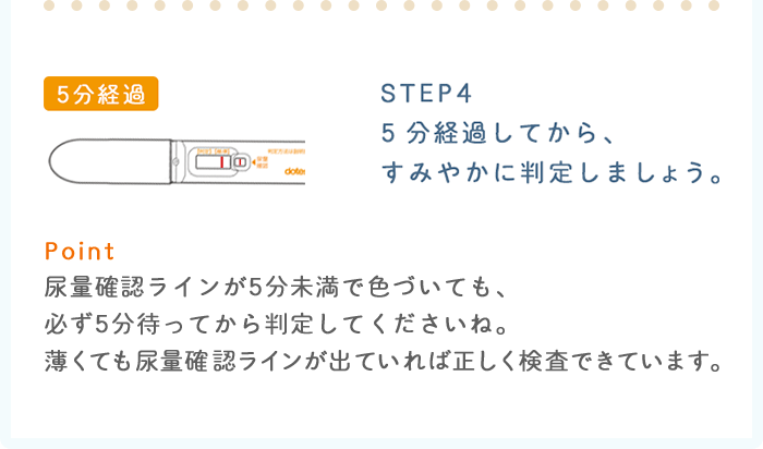 STEP4：5分経過してから、すみやかに判定しましょう。 Point：尿量確認ラインが5分未満で色づいても、必ず5分待ってから判定してくださいね。薄くても尿量確認ラインが出ていれば正しく検査できています。