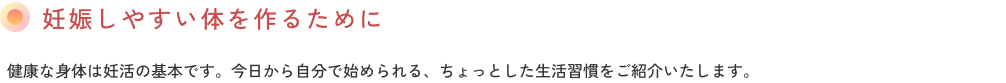 妊娠しやすい体を作るために健康な身体は妊活の基本です。今日から自分で始められる、ちょっとした生活習慣をご紹介いたします。