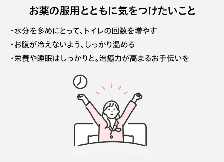 お薬の服用とともに気をつけたいこと ・水分を多めにとって、トイレの回数を増やす ・お腹が冷えないよう、しっかり温める ・栄養や睡眠はしっかりと。治癒力が高まるお手伝いを