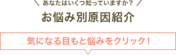 ＼ あなたはいくつ知っていますか？ ／お悩み別原因紹介