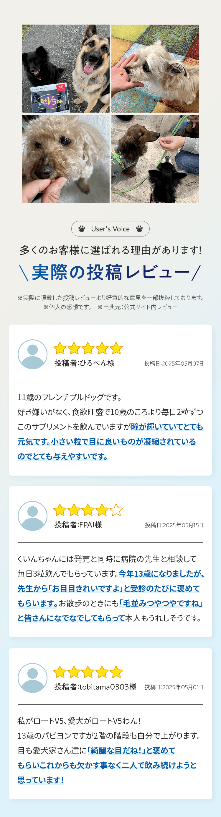 User's Voice 多くのお客様に選ばれる理由があります！ 実際の投稿レビュー ※実際に頂戴した投稿レビューより好意的な意見を一部抜粋しております。 ※個人の感想です。　※出典元：公式サイト内レビュー 投稿者：ひろべん様 投稿日：2025年05月07日 11歳のフレンチブルドッグです。 好き嫌いがなく、食欲旺盛で10歳のころより毎日2粒ずつこのサプリメントを飲んでいますが瞳が輝いていてとても元気です。小さい粒で目に良いものが凝縮されているのでとても与えやすいです。 投稿者：FPAI様 投稿日：2025年05月15日 くいんちゃんには発売と同時に病院の先生と相談して毎日3粒飲んでもらっています。今年13歳になりましたが、先生から「お目目きれいですよ」と受診のたびに褒めてもらいます。お散歩のときにも「毛並みつやつやですね」と皆さんになでなでしてもらって本人もうれしそうです。 投稿者：tobitama0303様 投稿日：2025年05月01日 私がロートV5、愛犬がロートV5わん！13歳のパピヨンですが2階の階段も自分で上がります。目も愛犬家さん達に「綺麗な目だね！」と褒めてもらいこれからも欠かす事なく二人で飲み続けようと思っています！