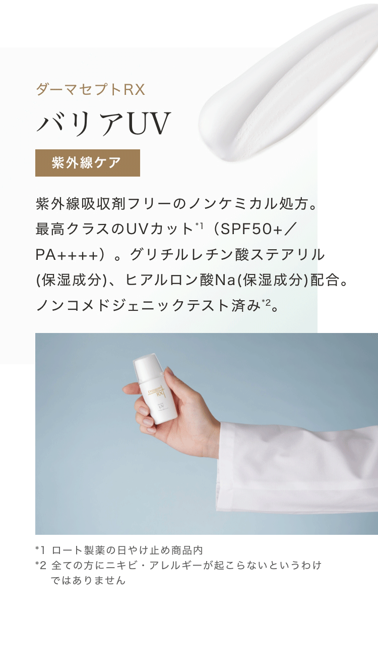 ダーマセプトRX バリアUV 紫外線ケア 紫外線吸収剤フリーのノンケミカル処方。最高クラスのUVカット*1(SPF50+/PA++++)。グリチルレチン酸ステアリル(保湿成分)、ヒアルロン酸Na(保湿成分)配合。ノンコメドジェニックテスト済み*2。 *1 ロート製薬の日やけ止め商品内 *2 全ての方にニキビ・アレルギーが起こらないというわけではありません