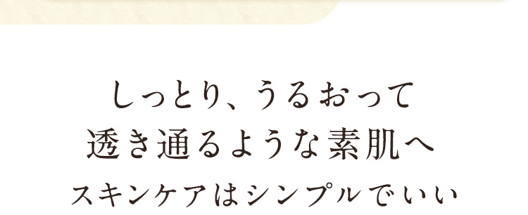  しっとり、うるおって透き通るような素肌へスキンケアはシンプルでいい