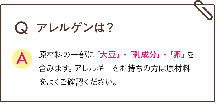 Qアレルゲンは？ A  原材料の一部に「大豆」・「乳成分」・「卵」を含みます。アレルギーをお持ちの方は原材料をよくご確認ください。