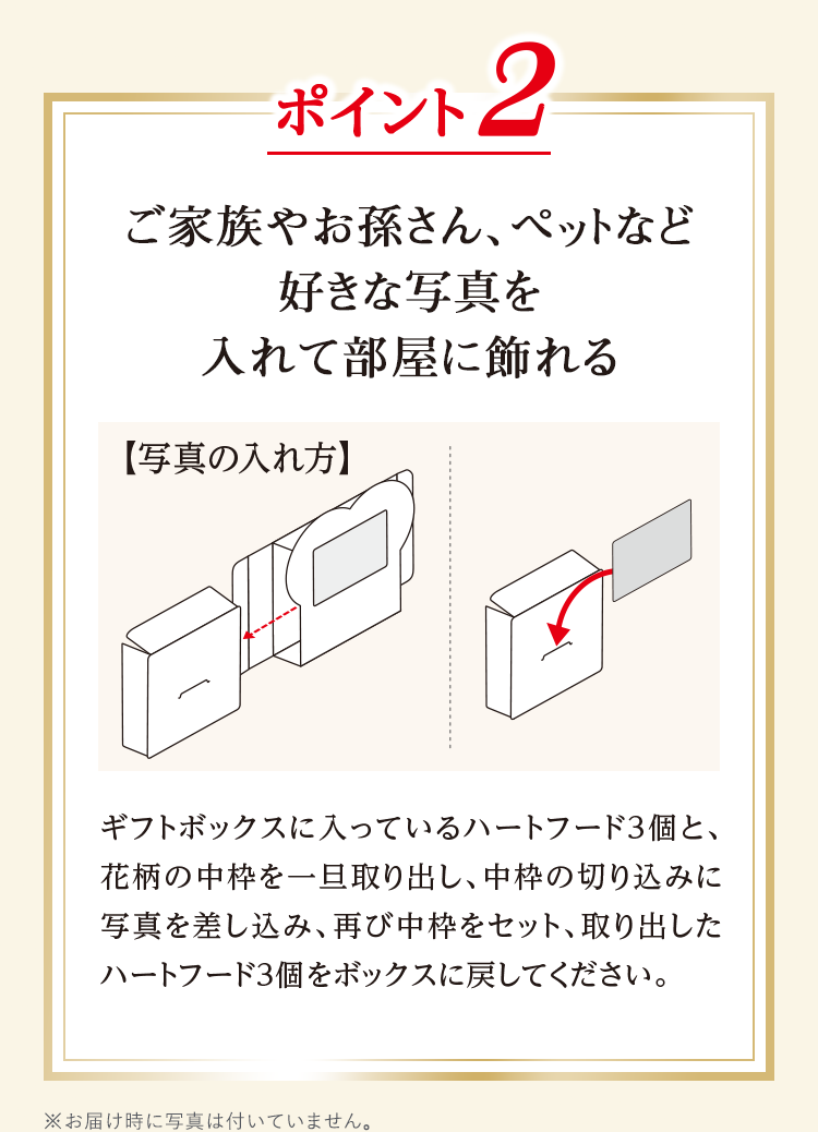 ポイント2 ご家族やお孫さん、ペットなど好きな写真を入れて部屋に飾れる 写真の入れ方 ギフトボックスに入っているハートフード3個と、花柄の中枠を一旦取り出し、中枠の切り込みに写真を差し込み、再び中枠をセット、取り出したハートフード3個をボックスに戻してください。
