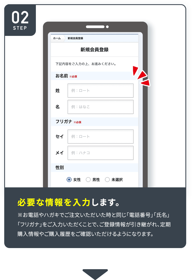 STEP02 必要な情報を入力します。※お電話やハガキでご注文いただいた時と同じ 「電話番号」「氏名」「フリガナ」をご入力いただくことで、 ご登録情報が引き継がれ、定期 購入情報やご購入履歴をご確認いただけるようになります。