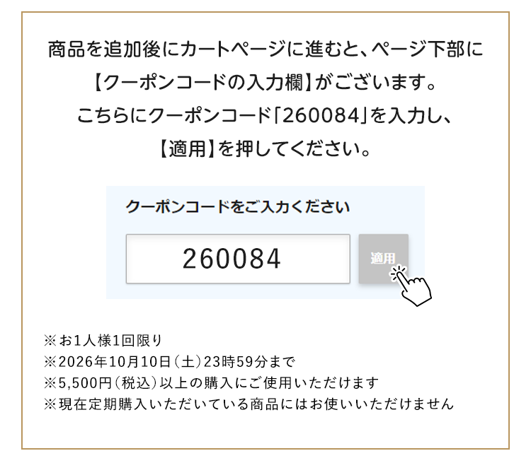 商品を追加後にカートページに進むと、ページ下部に【クーポンコードの入力欄】がございます。こちらにクーポンコード「260084」を入力し、【適用】を押してください。※お1人様1回限り ※2026年10月10日（土）23時59分まで ※5,500円（税込）以上の購入にご使用いただけます ※現在定期購入いただいている商品にはお使いいただけません
