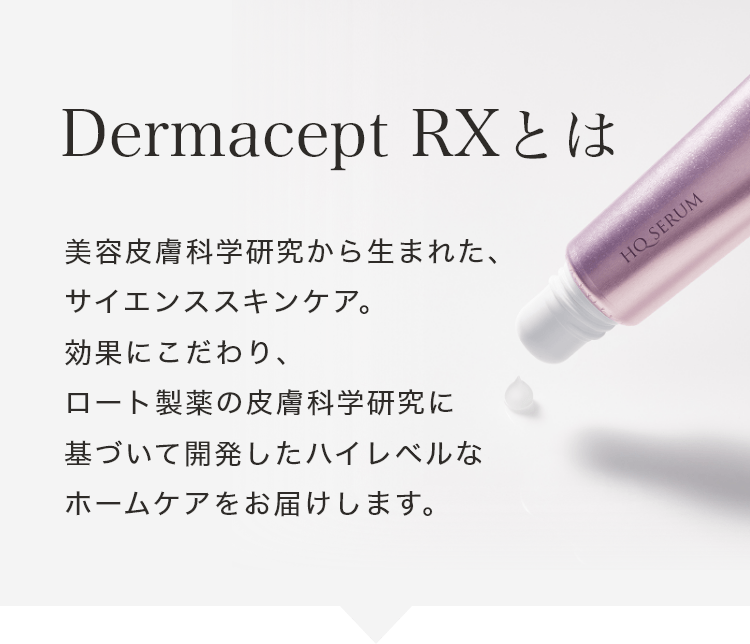Dermacept RXとは 美容皮膚科学研究から生まれた、サイエンススキンケア。効果にこだわり、ロート製薬の皮膚科学研究に基づいて開発したハイレベルなホームケアをお届けします。