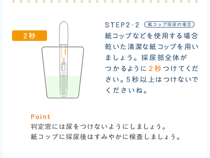 STEP2-2：紙コップ採尿の場合　紙コップなどを使用する場合乾いた清潔な紙コップを用いましょう。採尿部全体がつかるように2秒つけてください。つかるように2秒つけてください。5秒以上はつけないでくださいね。 Point：判定窓には尿をつけないようにしましょう。紙コップに採尿後はすみやかに検査しましょう。