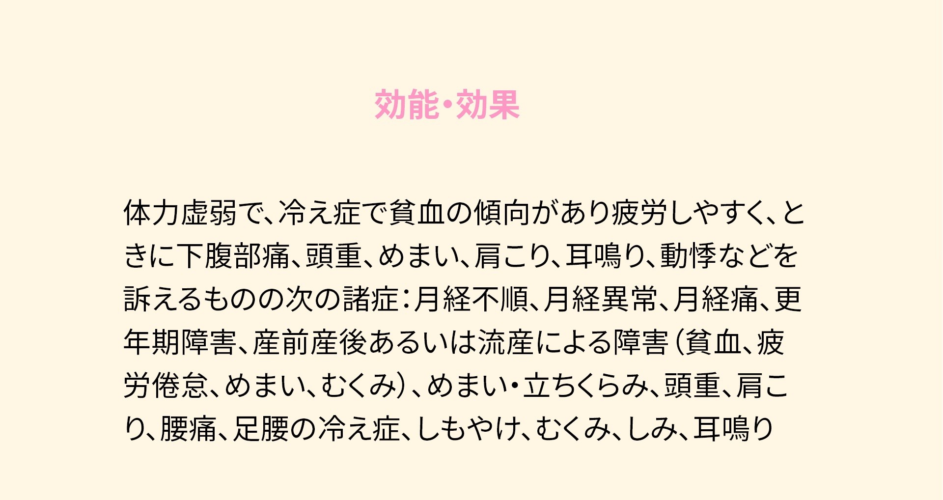 効能・効果 体力虚弱で、冷え症で貧血の傾向があり疲労しやすく、ときに下腹部痛、頭重、めまい、肩こり、耳鳴り、動悸などを訴えるものの次の諸症:月経不順、月経異常、月経痛、更年期障害、産前産後あるいは流産による障害(貧血、疲労倦怠、めまい、むくみ)、めまい・立ちくらみ、頭重、肩こり、腰痛、足腰の冷え症、しもやけ、むくみ、しみ、耳鳴り