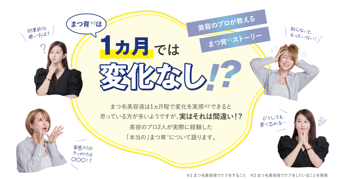 １ヵ月では変化なし！？美容のプロが教えるまつ育※1ストーリーまつ毛美容液は1ヵ月程で変化を実感※2できると思っている方が多いようですが、実はそれは間違い！?美容のプロ2人が実際に経験した「本当の」まつ育※1について語ります。※1 まつ毛美容液でケアをすること　※2 まつ毛美容液でケアをしていることを実感