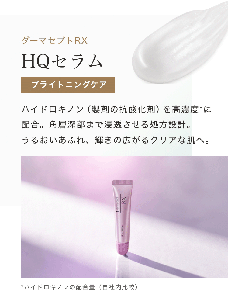 ダーマセプトRX HQセラム ブライトニングケア ハイドロキノン(製剤の抗酸化剤)を高濃度*に配合。角層深部まで浸透させる処方設計。うるおいあふれ、輝きの広がるクリアな肌へ。 *ハイドロキノンの配合量(自社内比較)