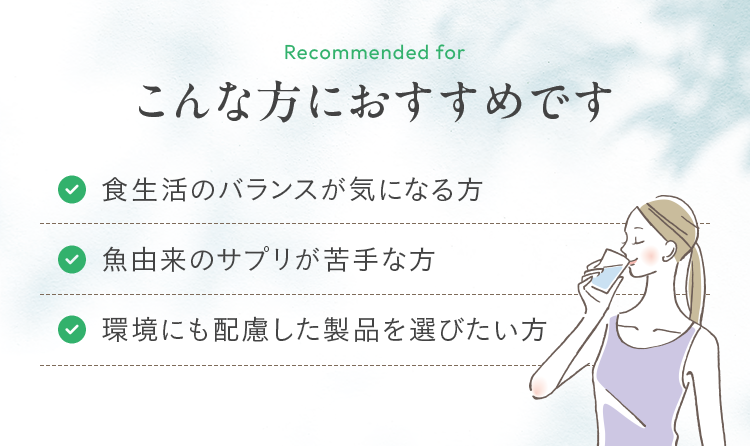 こんな方におすすめです 食生活のバランスが気になる方 魚由来のサプリが苦手な方 環境にも配慮した製品を選びたい方