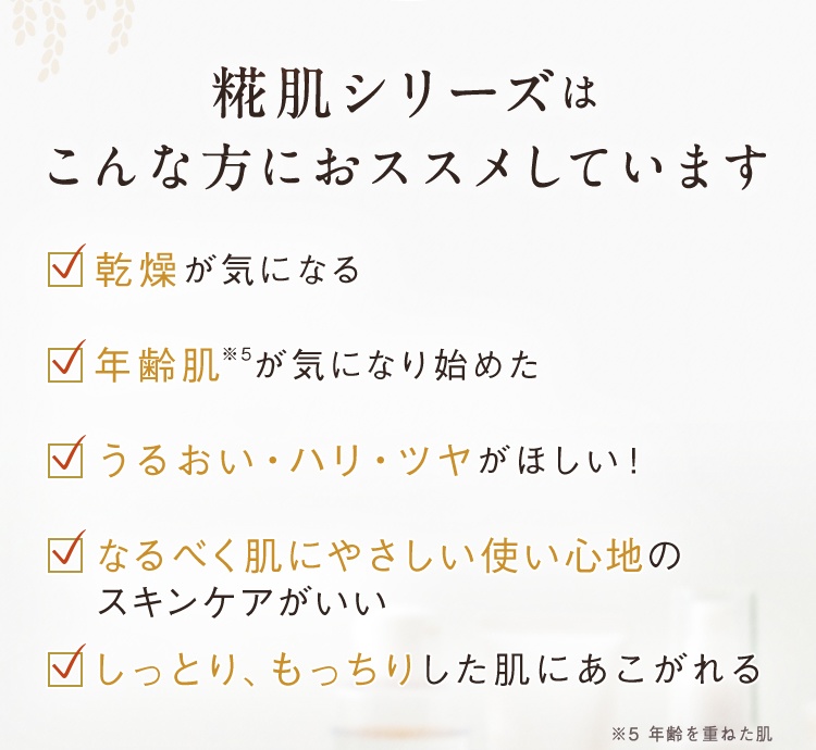 糀肌シリーズはこんな方におススメしています 乾燥が気になる 年齢肌※5が気になり始めた うるおい・ハリ・ツヤがほしい! なるべく肌にやさしい使い心地のスキンケアがいい しっとり、もっちりした肌にあこがれる ※5 年齢を重ねた肌