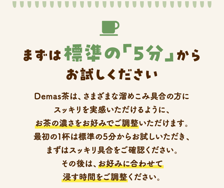 まずは標準の「5分」からお試しください　Demas茶は、さまざまな溜めこみ具合の方にスッキリを実感いただけるように、お茶の濃さをお好みでご調整いただけます。最初の1杯は標準の5分からお試しいただき、まずはスッキリ具合をご確認ください。その後は、お好みに合わせて浸す時間をご調整ください。