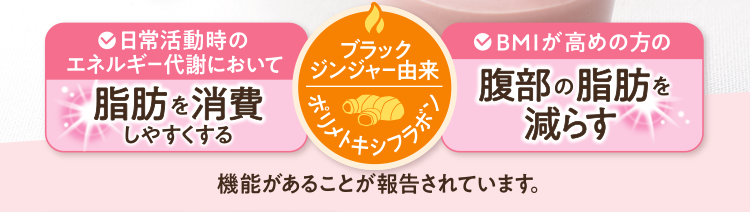 日常活動時のエネルギー代謝において脂肪を消費しやすくする、BMIが高めの方の腹部の脂肪を減らす機能があることが報告されています（ブラックジンジャー由来ポリメトキシフラボン）