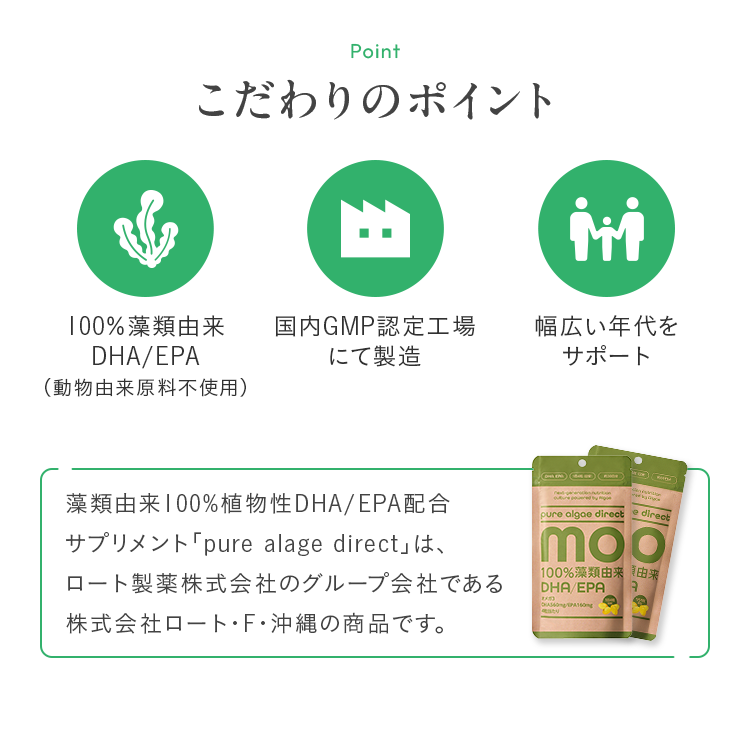 こだわりのポイント 100%藻類由来DHA/EPA（動物由来原料不使用） 国内GMP認定工場にて製造 幅広い年代をサポート 藻類由来100%植物性DHA/EPA配合サプリメント「pure alage direct」は、ロート製薬株式会社のグループ会社である株式会社ロート・F・沖縄の商品です。