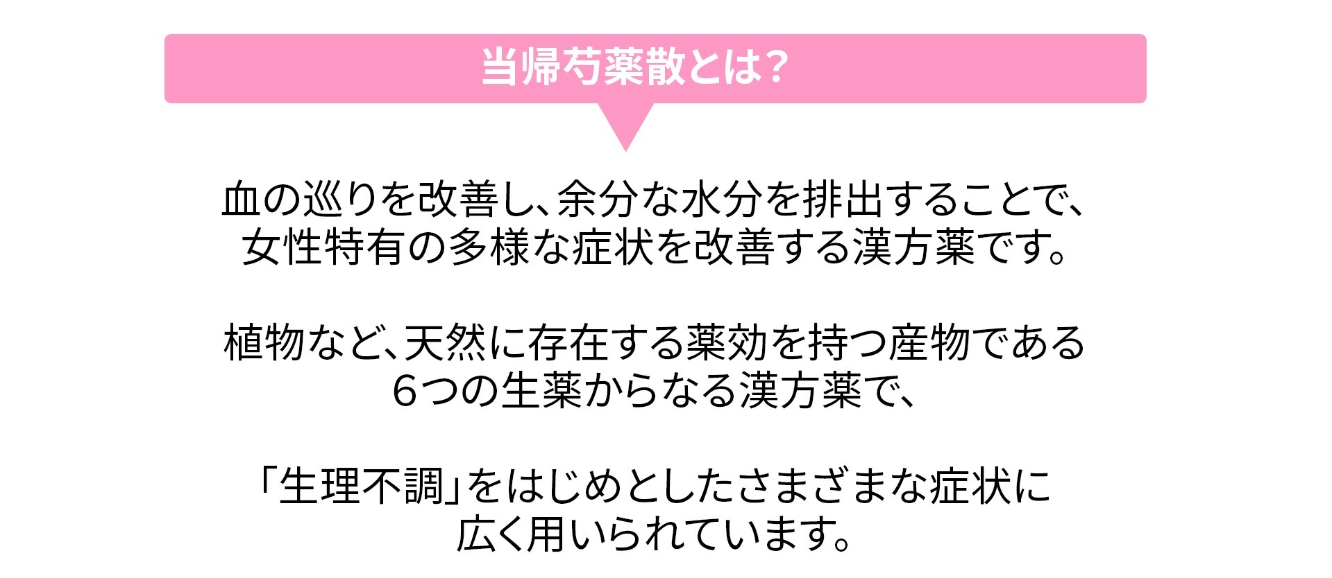 
                当帰芍薬散とは？
                血の巡りを改善し、余分な水分を排出することで、女性特有の多様な症状を改善する漢方薬です。
                植物など、天然に存在する薬効を持つ産物である6つの生薬からなる漢方薬で、「生理不調」をはじめとしたさまざまな症状に広く用いられています。
                