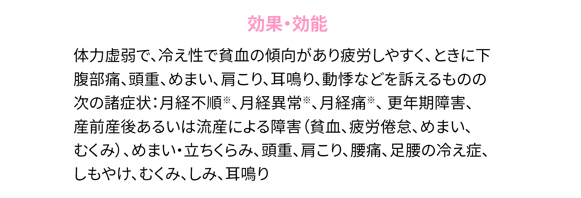 
                効果・効能
                体力虚弱で、冷え性で貧血の傾向があり疲労しやすく、ときに下腹部痛、頭重、めまい、肩こり、耳鳴り、動悸などを訴えるものの次の諸症状：月経不順※、月経異常※、月経痛※、更年期障害、産前産後あるいは流産による障害（貧血、疲労倦怠、めまい、むくみ）、めまい・立ちくらみ、頭重、肩こり、腰痛、足腰の冷え症、しもやけ、むくみ、しみ、耳鳴り
                