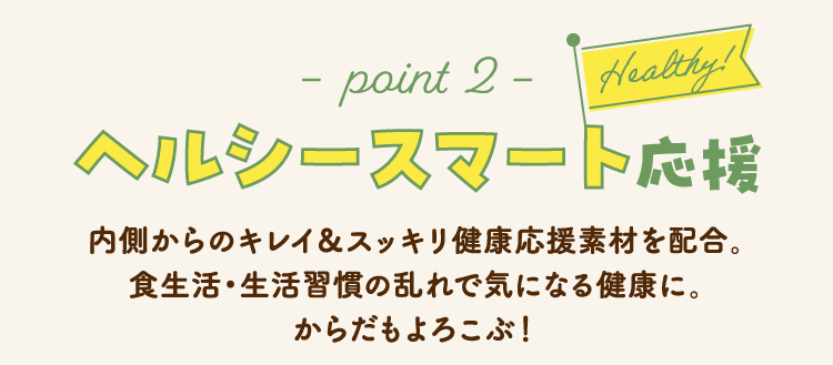 −point 2−　Healthy! ヘルシースマート応援 内側からのキレイ＆スッキリ健康応援素材を配合。食生活・生活習慣の乱れで気になる健康に。からだもよろこぶ！ 