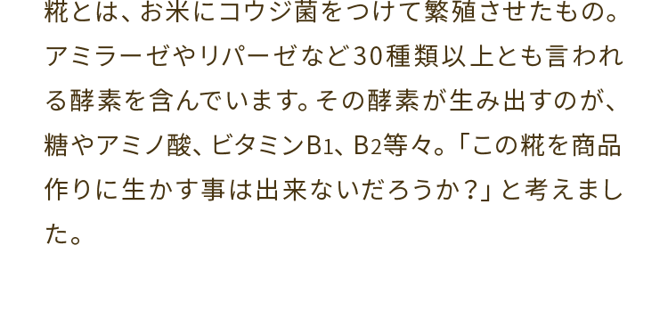 糀とは、お米にコウジ菌をつけて繁殖させたもの。アミラーゼやリパーゼなど３０種類以上とも言われる酵素を含んでいます。その酵素が生み出すのが、糖やアミノ酸、ビタミンB1、B2等々。「この糀を商品作りに生かす事は出来ないだろうか？」と考えました。