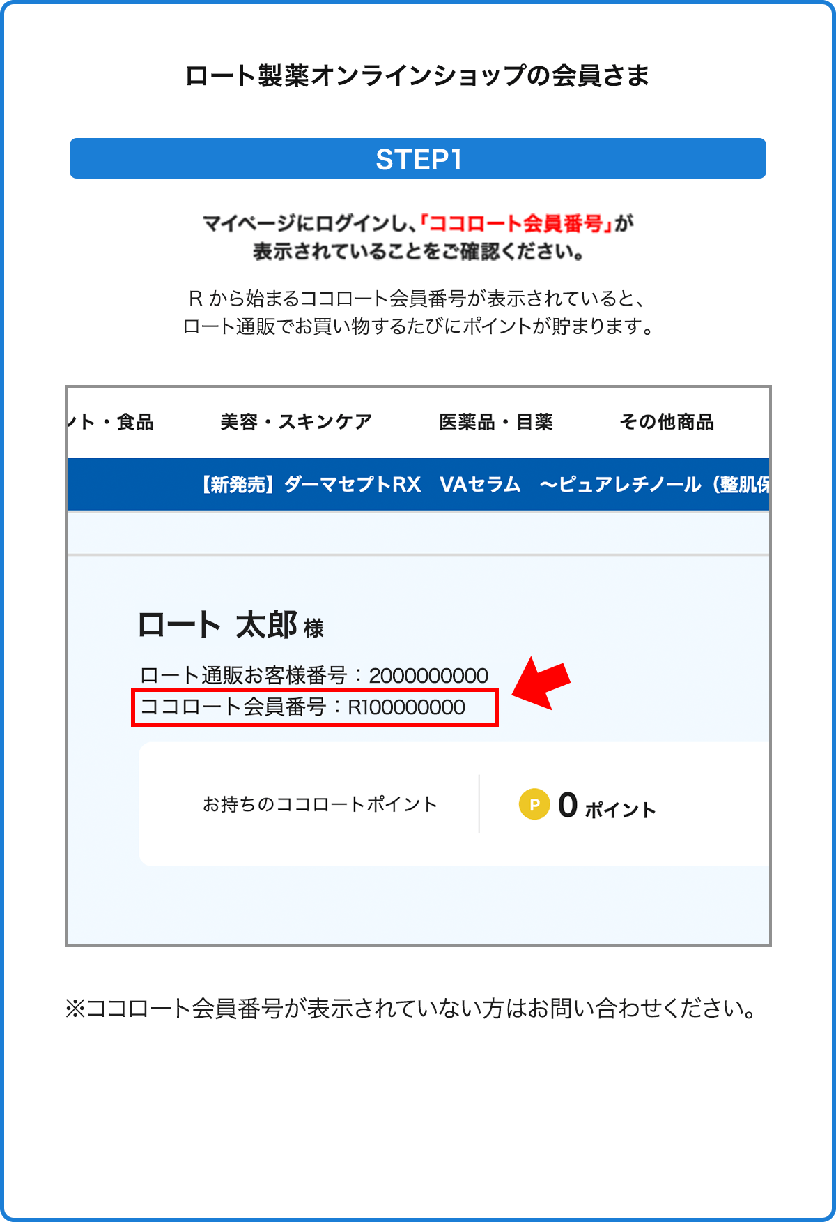 
                ロート製薬オンラインショップの会員さま
                STEP1
                マイページにログインし、「ココロート会員番号」が表示されていることをご確認ください。
                Rから始まるココロート会員番号が表示されていると、ロート通販でお買い物するたびにポイントが貯まります。
                ※ココロート会員番号が表示されていない方はお問い合わせください。
                