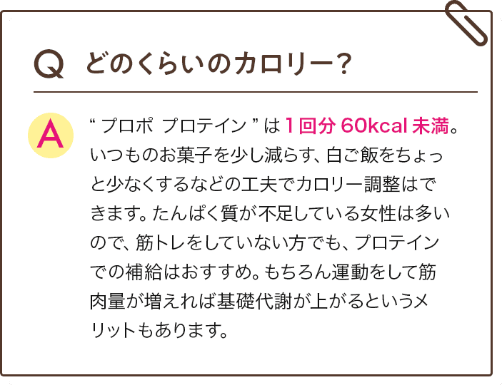 Q どのくらいのカロリー？　A　“プロポ プロテイン”は1回分60kcal未満。いつものお菓子を少し減らす、白ご飯をちょっと少なくするなどの工夫でカロリー調整はできます。たんぱく質が不足している女性は多いので、筋トレをしていない方でも、プロテインでの補給はおすすめ。もちろん運動をして筋肉量が増えれば基礎代謝が上がるというメリットもあります。