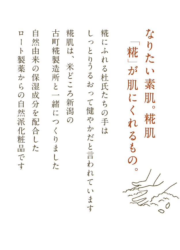 なりたい素肌。糀肌「糀」が肌にくれるもの。糀にふれる杜氏たちの手は、しっとりうるおって健やかだと言われています。糀肌は、米どころ新潟の古町糀製造所と一緒につくりました。自然由来の保湿成分を配合したロート製薬からの自然派化粧品です。