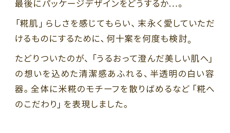 最後にパッケージデザインをどうするか...。「糀肌」らしさを感じてもらい、末永く愛していただけるものにするために、何十案を何度も検討。たどりついたのが、「うるおって澄んだ美しい肌へ」の想いを 込めた清潔 感あふれる、半透明の白い容器。全体 に米糀のモチーフを散りばめるなど「糀へのこだわり」を表現しました。