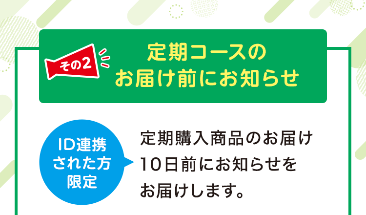 その2 定期コースのお届け前にお知らせ ID連携された方限定 定期購入商品のお届け10日前にお知らせをお届けします。 