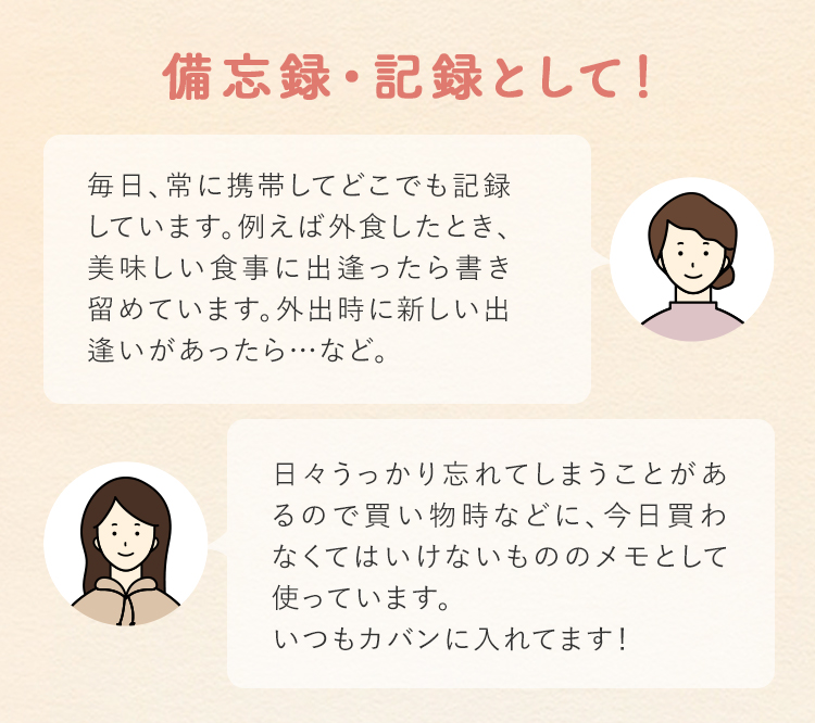 備忘録・記録として！ 毎日、常に携帯してどこでも記録しています。例えば外食したとき、美味しい食事に出逢ったら書き留めています。外出時に新しい出逢いがあったら…など。 日々うっかり忘れてしまうことがあるので買い物時などに、今日買わなくてはいけないもののメモとして使っています。いつもカバンに入れてます！