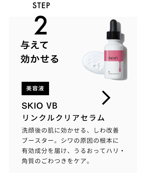 STEP2 与えて効かせる 美容液 SKIO VB リンクルクリアセラム 洗顔後の肌に効かせる、美白毛穴ブースター。シミの根本*に有効成分を届け、うるおって毛穴・角質をケア。 VIEW MORE