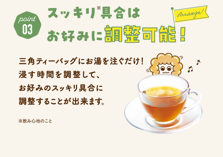 point03　スッキリ具合はお好みに調整可能！ 三角ティーバッグにお湯を注ぐだけ！ 浸す時間を調整して、 お好みのスッキリ具合に 調整することが出来ます。 ※飲み心地のこと