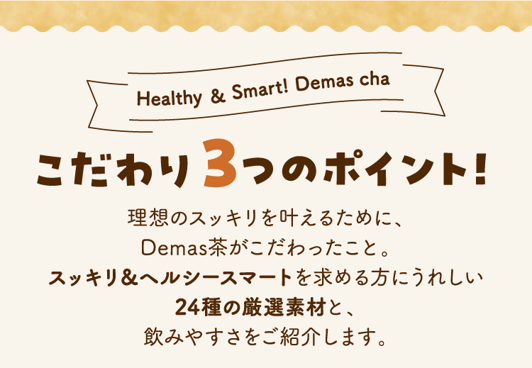 Healthy ＆ Smart! Demas cha こだわり３つのポイント！理想のスッキリを叶えるために、Demas茶がこだわったこと。スッキリ＆ヘルシースマートを求める方にうれしい24種の厳選素材と、飲みやすさをご紹介します。