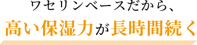 ワセリンベースだから、高い保湿力が長時間続く!