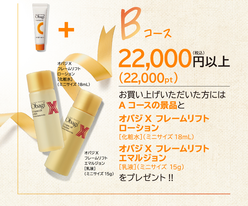 Bコース22,000円(税込)以上お買い上げいただいた方には お買い上げいただいた方には Aコースの景品と オバジ ✕ フレームリフト ローション ［化粧水］（ミニサイズ 18mL） オバジX フレームリフト エマルジョン ［乳液］（ミニサイズ 15g） をプレゼント！！
